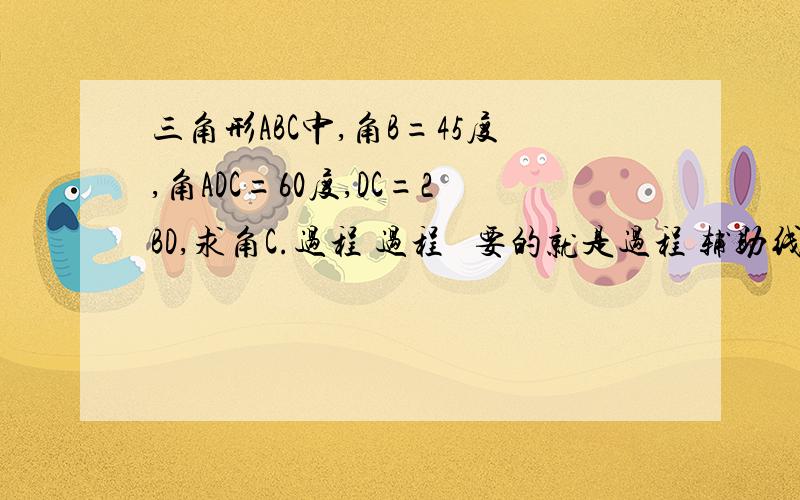 三角形ABC中,角B=45度,角ADC=60度,DC=2BD,求角C.过程 过程   要的就是过程 辅助线。答案我当然也晓得