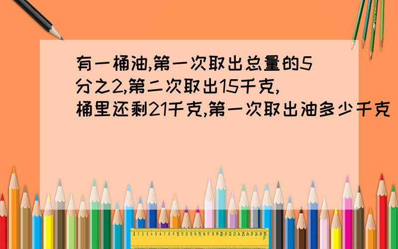 有一桶油,第一次取出总量的5分之2,第二次取出15千克,桶里还剩21千克,第一次取出油多少千克