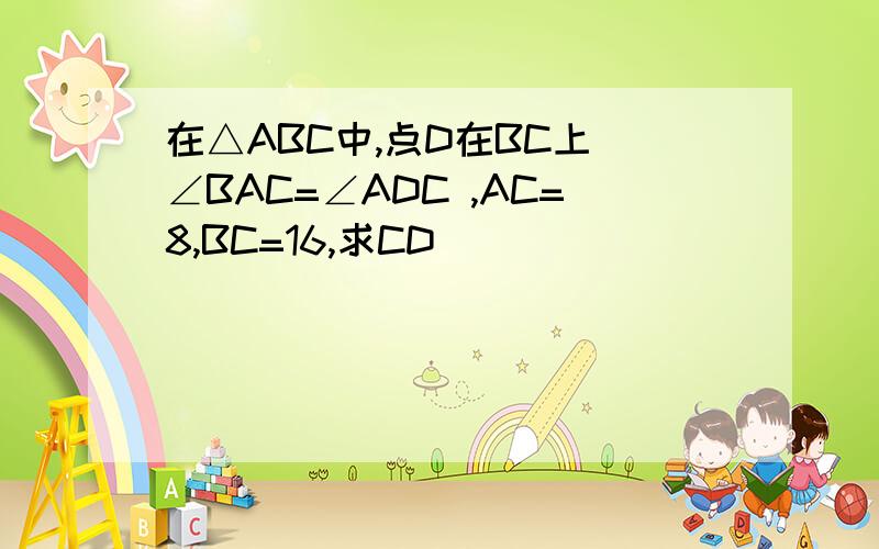 在△ABC中,点D在BC上 ∠BAC=∠ADC ,AC=8,BC=16,求CD