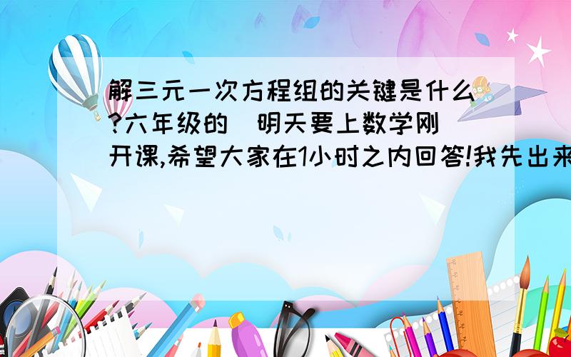 解三元一次方程组的关键是什么?六年级的  明天要上数学刚开课,希望大家在1小时之内回答!我先出来5分!  明天讲评后答案对的给15分!问题应该是：   解三元一次方程组关键要抓住什么？大家