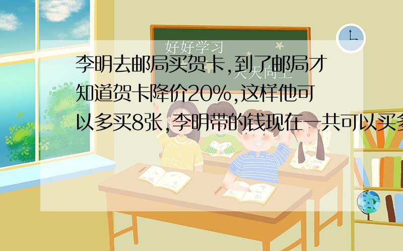 李明去邮局买贺卡,到了邮局才知道贺卡降价20%,这样他可以多买8张,李明带的钱现在一共可以买多少张贺卡