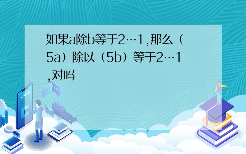 如果a除b等于2…1,那么（5a）除以（5b）等于2…1,对吗