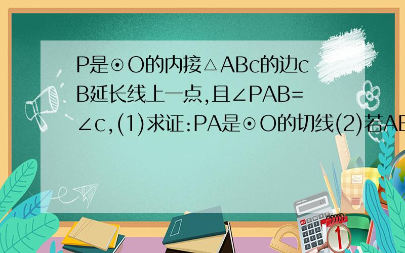 P是⊙O的内接△ABc的边cB延长线上一点,且∠PAB=∠c,(1)求证:PA是⊙O的切线(2)若AB=2,Ac=4,Bc=3,求PA的长