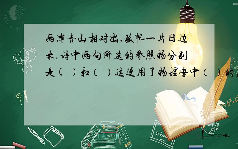 两岸青山相对出,孤帆一片日边来.诗中两句所选的参照物分别是( )和（ ）这运用了物理学中（ ）的原理.