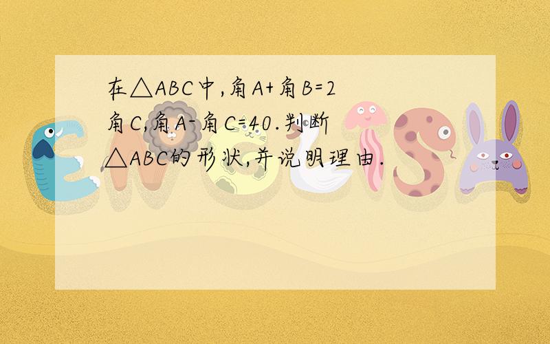 在△ABC中,角A+角B=2角C,角A-角C=40.判断△ABC的形状,并说明理由.