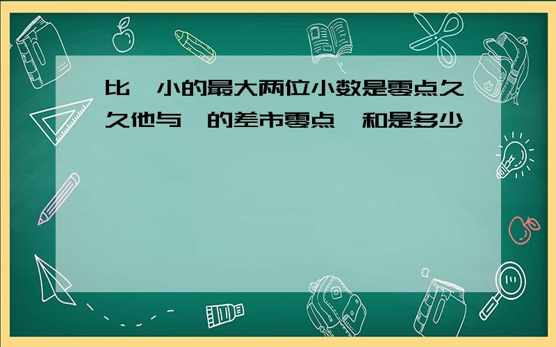 比一小的最大两位小数是零点久久他与一的差市零点一和是多少