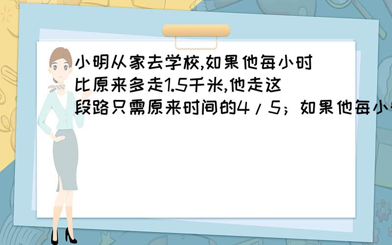 小明从家去学校,如果他每小时比原来多走1.5千米,他走这段路只需原来时间的4/5；如果他每小时比原来少走1