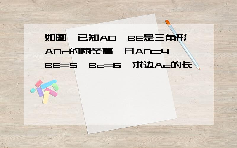 如图,已知AD,BE是三角形ABc的两条高,且AD=4,BE=5,Bc=6,求边Ac的长