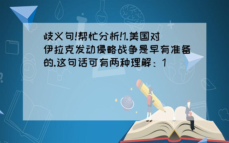 歧义句!帮忙分析!1.美国对伊拉克发动侵略战争是早有准备的.这句话可有两种理解：1）_______________________2) _______________________2.这家商店关门了.1)_______________________2)_______________________3)___________