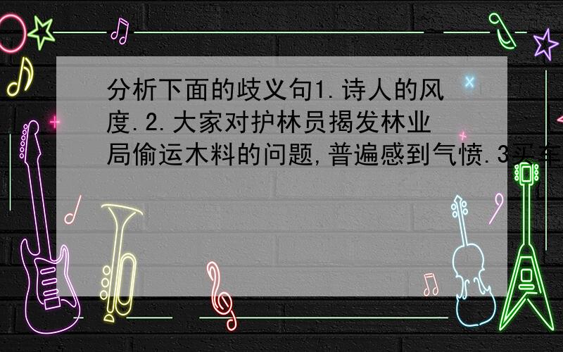 分析下面的歧义句1.诗人的风度.2.大家对护林员揭发林业局偷运木料的问题,普遍感到气愤.3买车,船,饭票在服务台.4.躺在床上没多久,他想起来了.