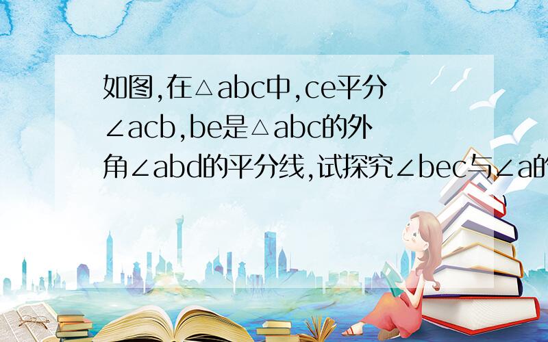 如图,在△abc中,ce平分∠acb,be是△abc的外角∠abd的平分线,试探究∠bec与∠a的关系