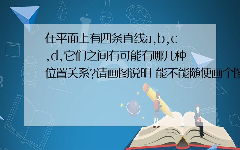 在平面上有四条直线a,b,c,d,它们之间有可能有哪几种位置关系?请画图说明 能不能随便画个图啊