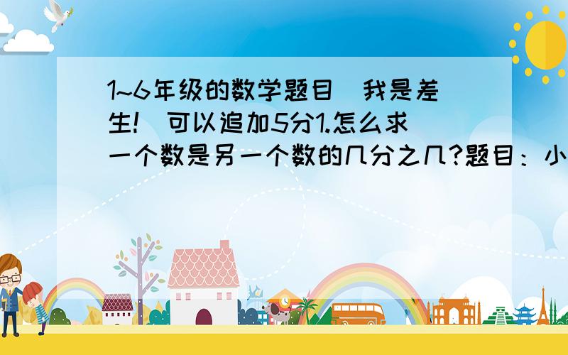 1~6年级的数学题目（我是差生!）可以追加5分1.怎么求一个数是另一个数的几分之几?题目：小明有5站邮票,小军有20张邮票,小明的是小军的几分之几?2.怎么求一个数是另一个数的百分之几（注