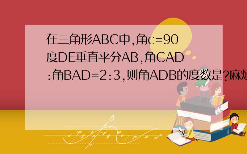 在三角形ABC中,角c=90度DE垂直平分AB,角CAD:角BAD=2:3,则角ADB的度数是?麻烦了!谢谢!