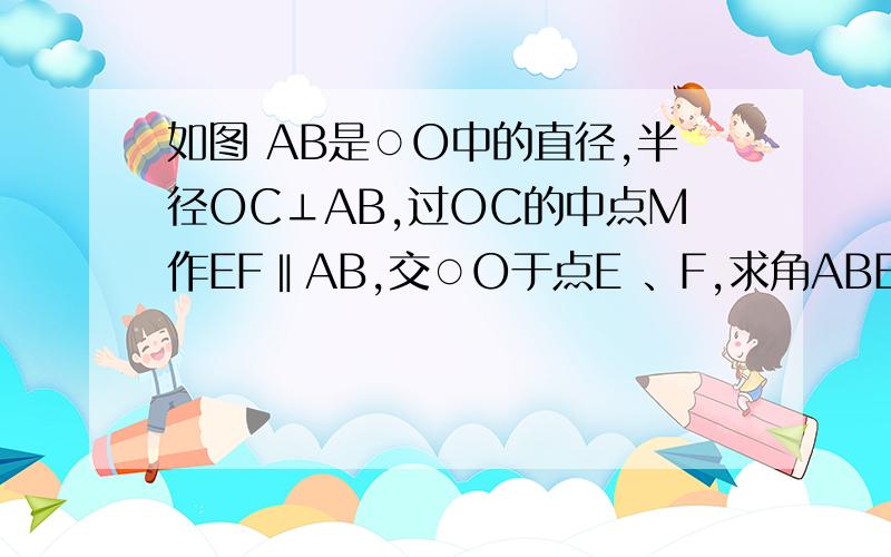 如图 AB是○O中的直径,半径OC⊥AB,过OC的中点M作EF‖AB,交○O于点E 、F,求角ABE＝1/2角CBE