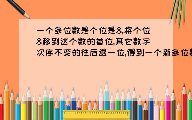 一个多位数是个位是8,将个位8移到这个数的首位,其它数字次序不变的往后退一位,得到一个新多位数,它是原数的8倍,则原数最小是________.越清楚越好,不要用看不懂的数字,希望能在星期一之前