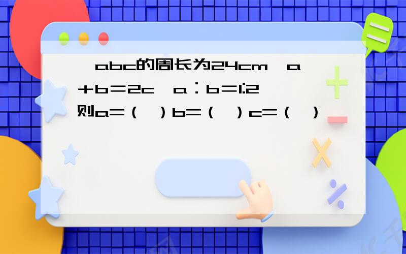 △abc的周长为24cm,a＋b＝2c,a：b＝1:2,则a=（ ）b=（ ）c=（ ）