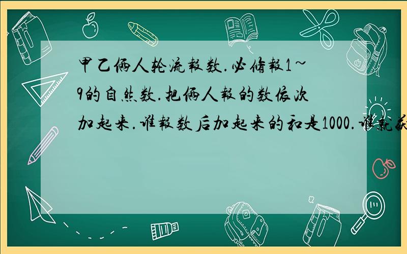 甲乙俩人轮流报数.必修报1~9的自然数.把俩人报的数依次加起来.谁报数后加起来的和是1000.谁就获胜.要想取胜.是先报还是后报?接下来应该怎样报数?