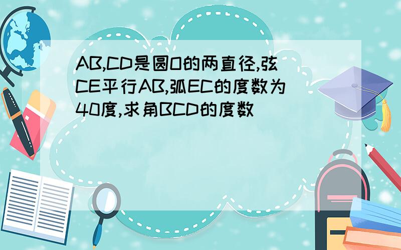 AB,CD是圆O的两直径,弦CE平行AB,弧EC的度数为40度,求角BCD的度数