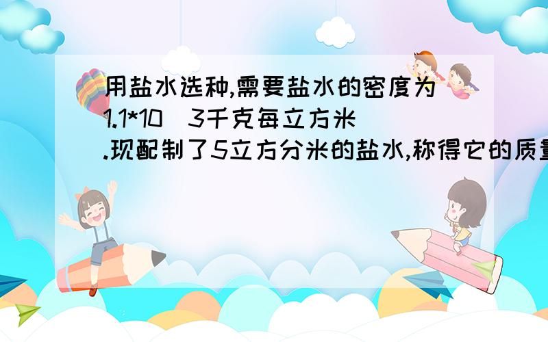 用盐水选种,需要盐水的密度为1.1*10^3千克每立方米.现配制了5立方分米的盐水,称得它的质量为6.2千克,这种盐水合乎要求吗?(如不符和要求,应该加盐还是加水?加多少?)