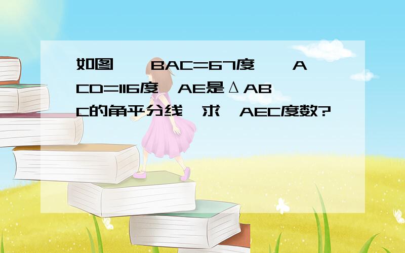 如图,∠BAC=67度,∠ACD=116度,AE是ΔABC的角平分线,求∠AEC度数?