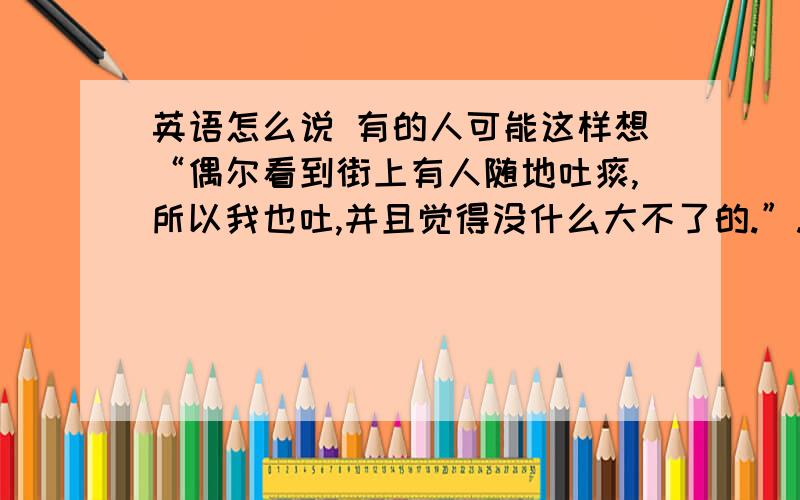 英语怎么说 有的人可能这样想“偶尔看到街上有人随地吐痰,所以我也吐,并且觉得没什么大不了的.”.