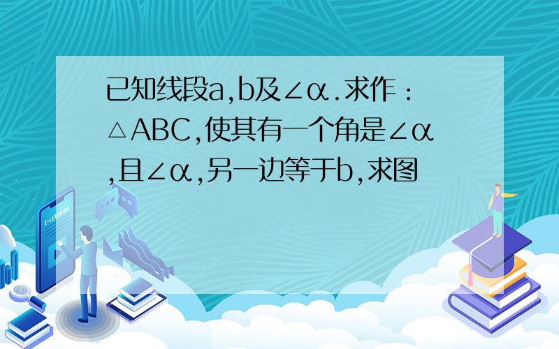 已知线段a,b及∠α.求作：△ABC,使其有一个角是∠α,且∠α,另一边等于b,求图