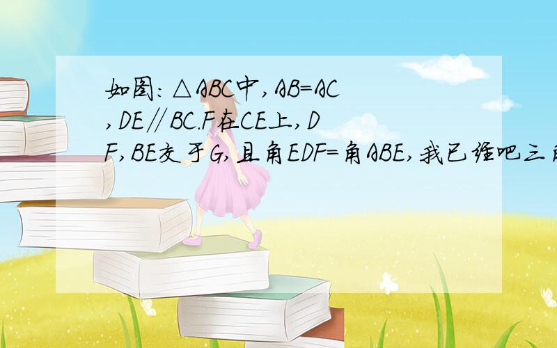 如图:△ABC中,AB=AC,DE∥BC.F在CE上,DF,BE交于G,且角EDF=角ABE,我已经吧三角形DEF∽三角形BDE证出来了如图：△ABC中,AB=AC,DE∥BC.F在CE上,DF、BE交于G,且角EDF=角ABE,我已经吧三角形DEF∽三角形BDE证出来了,