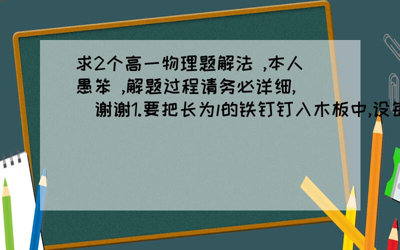 求2个高一物理题解法 ,本人愚笨 ,解题过程请务必详细,  谢谢1.要把长为l的铁钉钉入木板中,设每打击一次,锤子对钉子做的功为W,已知钉子在木板中受到的阻力与钉子进入木板的深度成正比,比