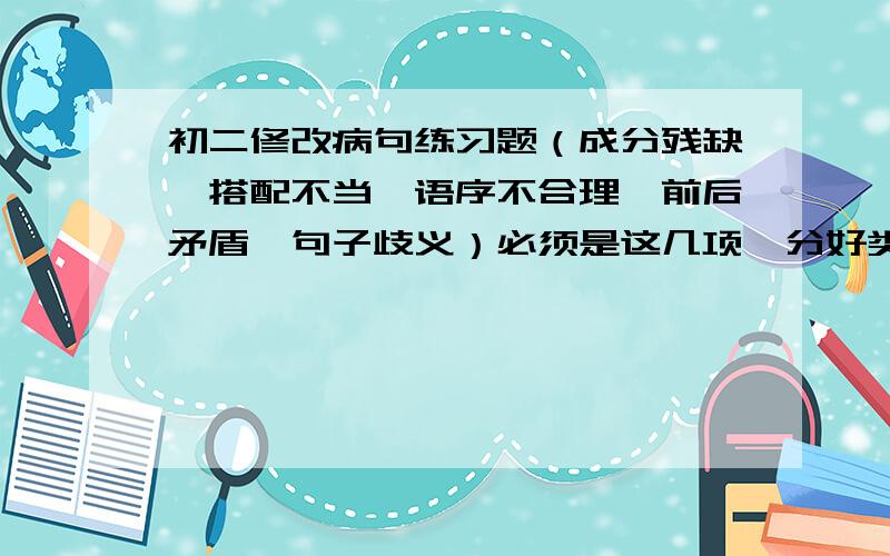 初二修改病句练习题（成分残缺,搭配不当,语序不合理,前后矛盾,句子歧义）必须是这几项,分好类,最好有讲解,