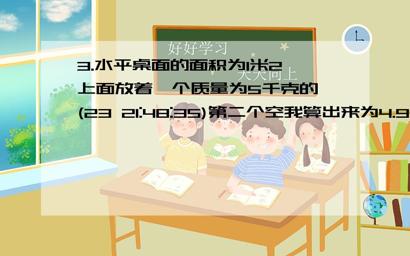 3.水平桌面的面积为1米2,上面放着一个质量为5千克的 (23 21:48:35)第二个空我算出来为4.9×102,但是,4.9×10－3,急