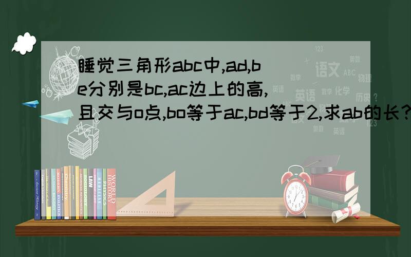 睡觉三角形abc中,ad,be分别是bc,ac边上的高,且交与o点,bo等于ac,bd等于2,求ab的长?