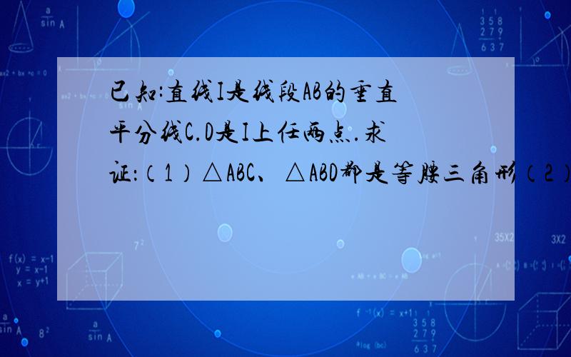 已知:直线I是线段AB的垂直平分线C.D是I上任两点.求证：（1）△ABC、△ABD都是等腰三角形（2）∠CAD=∠C已知:直线I是线段AB的垂直平分线C.D是I上任两点.求证：（1）△ABC、△ABD都是等腰三角形