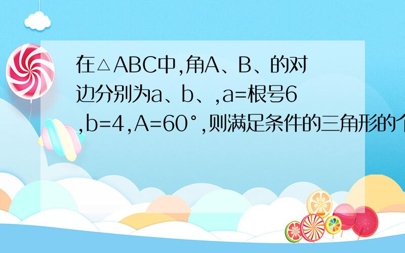 在△ABC中,角A、B、的对边分别为a、b、,a=根号6,b=4,A=60°,则满足条件的三角形的个数为?