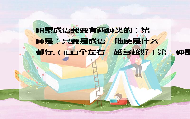 积累成语我要有两种类的：第一种是：只要是成语,随便是什么都行.（100个左右,越多越好）第二种是：如：形容（ ）的成语：------ -------（每个六个）越多越好,要10个左右好的话奖赏分30!举