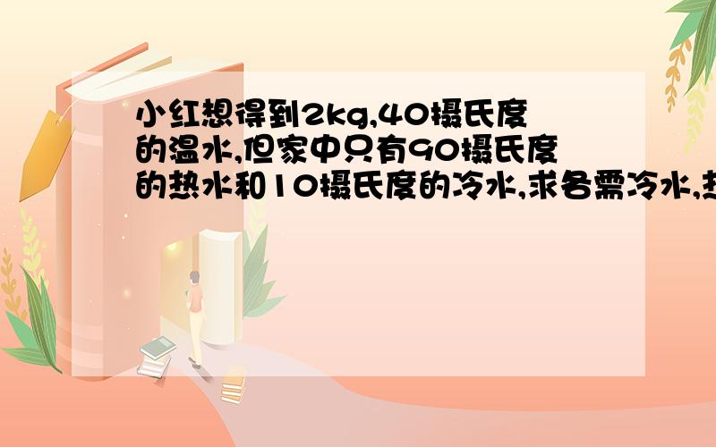 小红想得到2kg,40摄氏度的温水,但家中只有90摄氏度的热水和10摄氏度的冷水,求各需冷水,热水多少千克?