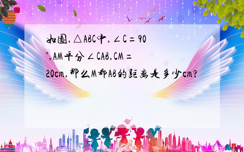 如图,△ABC中,∠C=90°,AM平分∠CAB,CM=20cm,那么M都AB的距离是多少cm?