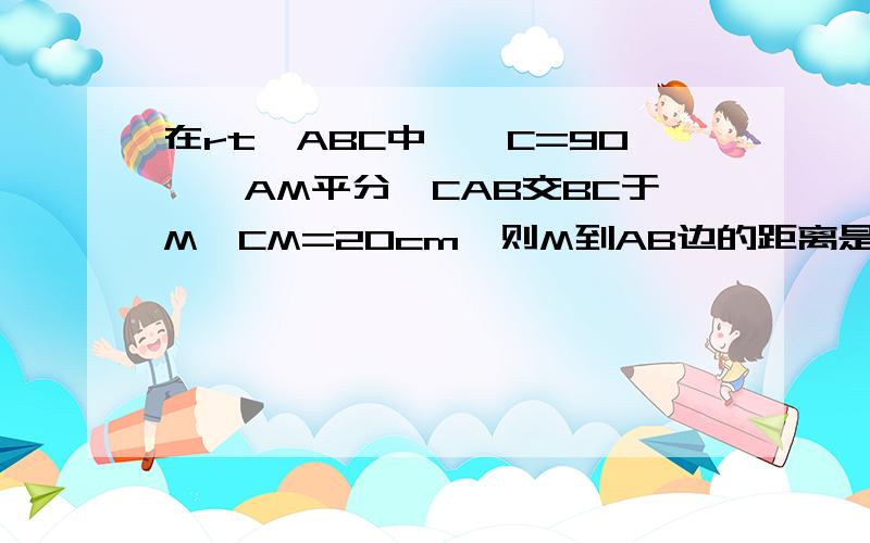 在rt△ABC中,∠C=90°,AM平分∠CAB交BC于M,CM=20cm,则M到AB边的距离是多少?