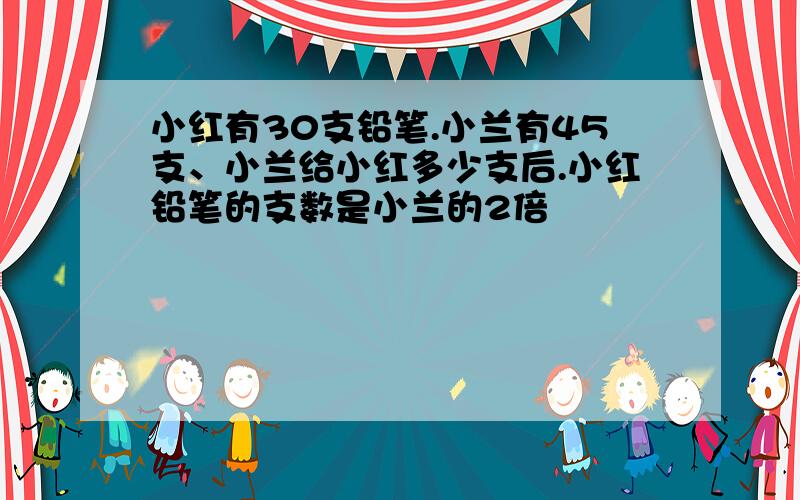 小红有30支铅笔.小兰有45支、小兰给小红多少支后.小红铅笔的支数是小兰的2倍