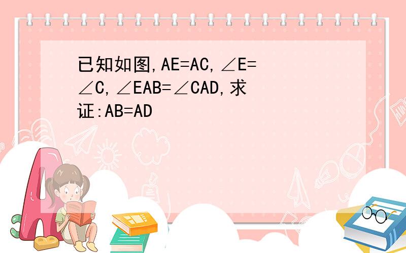 已知如图,AE=AC,∠E=∠C,∠EAB=∠CAD,求证:AB=AD