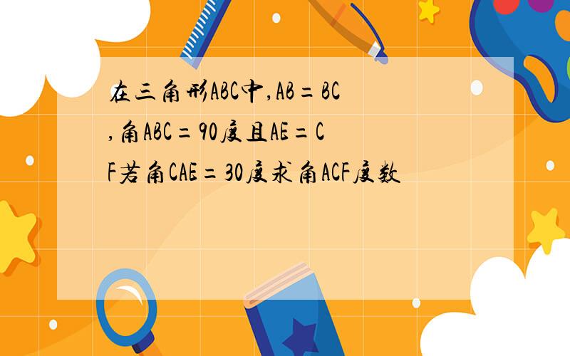 在三角形ABC中,AB=BC,角ABC=90度且AE=CF若角CAE=30度求角ACF度数