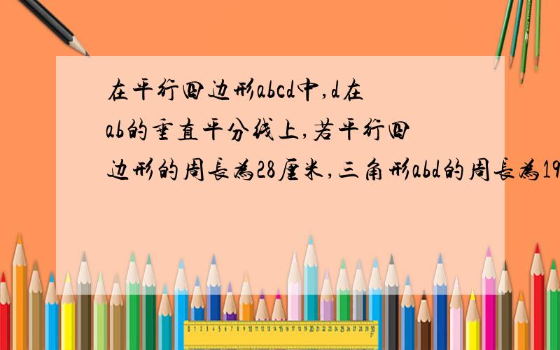 在平行四边形abcd中,d在ab的垂直平分线上,若平行四边形的周长为28厘米,三角形abd的周长为19厘米,求各边长求平行四边形各边的长