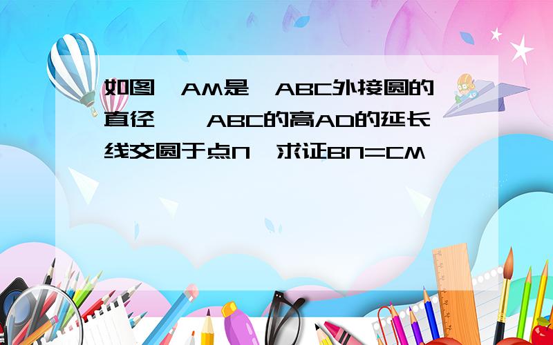 如图,AM是△ABC外接圆的直径,△ABC的高AD的延长线交圆于点N,求证BN=CM