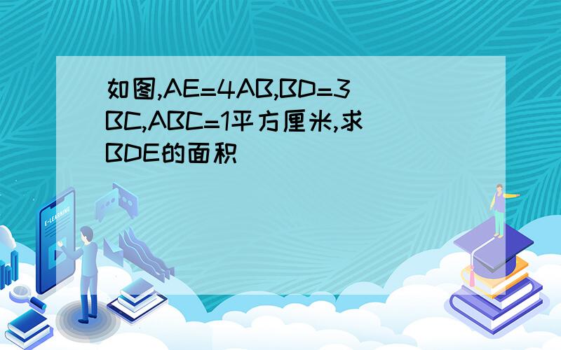 如图,AE=4AB,BD=3BC,ABC=1平方厘米,求BDE的面积