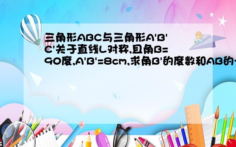 三角形ABC与三角形A'B'C'关于直线L对称,且角B=90度,A'B'=8cm,求角B'的度数和AB的长