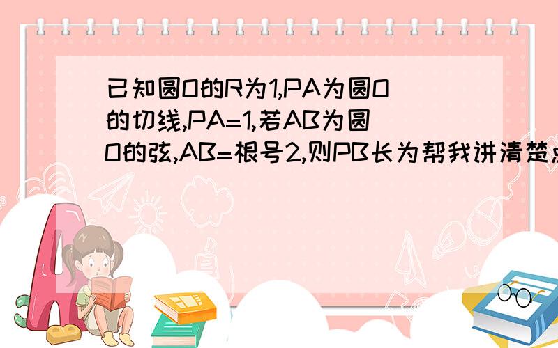 已知圆O的R为1,PA为圆O的切线,PA=1,若AB为圆O的弦,AB=根号2,则PB长为帮我讲清楚点.