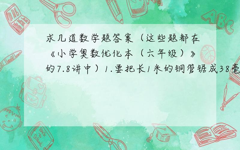 求几道数学题答案（这些题都在《小学奥数优化本（六年级）》的7.8讲中）1.要把长1米的铜管锯成38毫米和长90毫米两种规格的小铜管,每锯一次要损耗1毫米铜管,那么,只有当锯得的这两种规