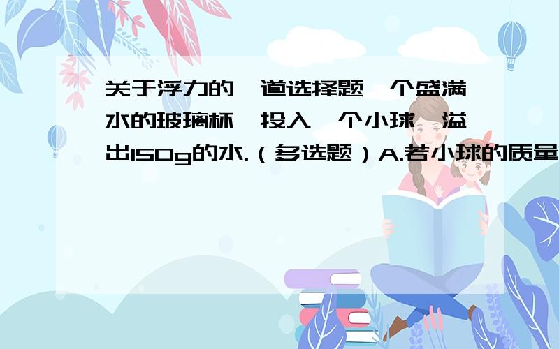 关于浮力的一道选择题一个盛满水的玻璃杯,投入一个小球,溢出150g的水.（多选题）A.若小球的质量为200g,则该小球的体积一定等于排开水的体积.B.若小球漂浮在水面上,则该小球的体积一定大