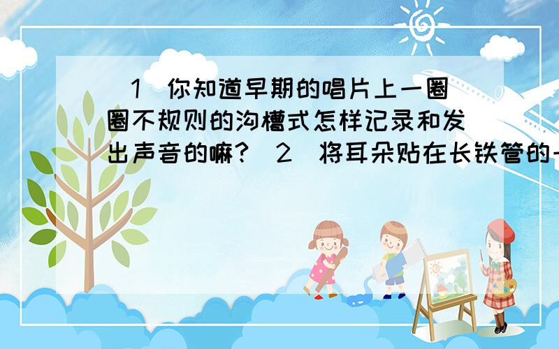 （1）你知道早期的唱片上一圈圈不规则的沟槽式怎样记录和发出声音的嘛?（2）将耳朵贴在长铁管的一端,在管的另一端敲一下,听到两次响声的时间间隔2s.求铁管的长度（铁管中声速为5200m/s,