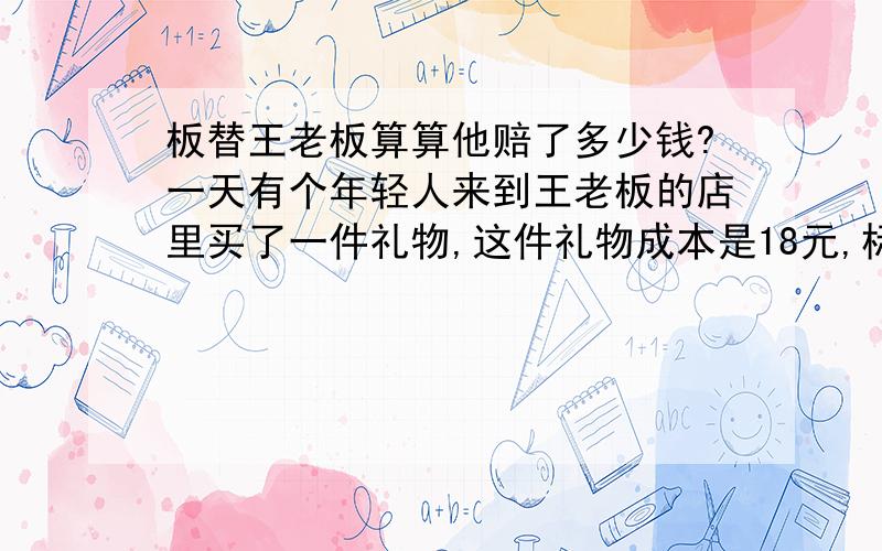 板替王老板算算他赔了多少钱?一天有个年轻人来到王老板的店里买了一件礼物,这件礼物成本是18元,标价是板替王老板算算他赔了多少钱?一天有个年轻人来到王老板的店里买了一件礼物,这件